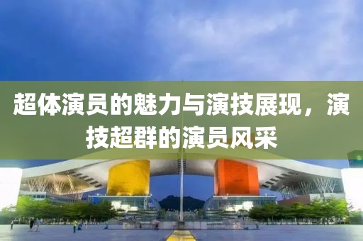 超体演员的魅力与演技展现，演技超群的演员风采