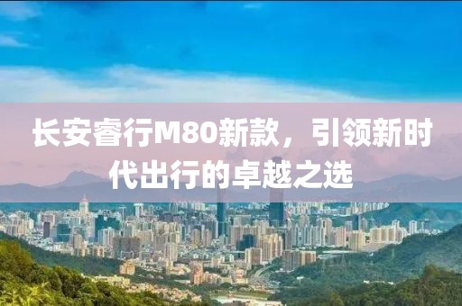 长安睿行M80新款，引领新时代出行的卓越之选