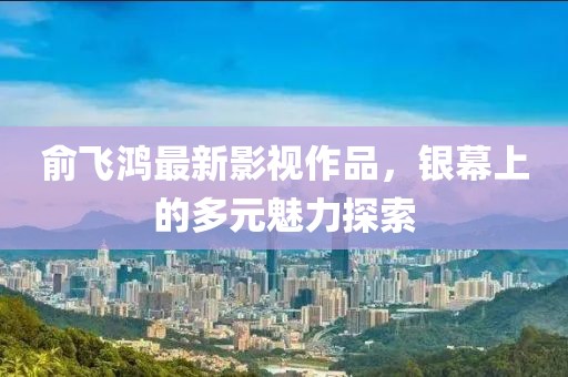 俞飞鸿最新影视作品，银幕上的多元魅力探索