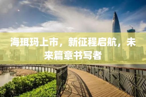 海珥玛上市，新征程启航，未来篇章书写者