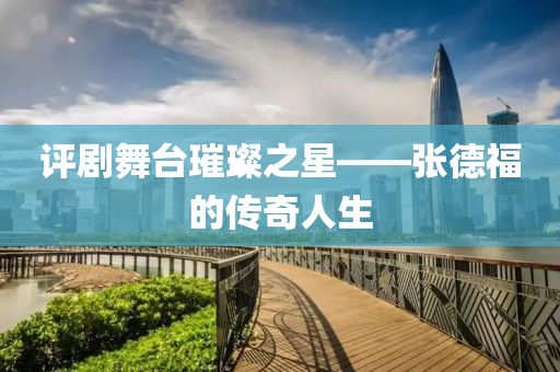 评剧舞台璀璨之星——张德福的传奇人生
