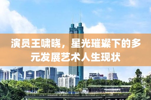演员王啸晓，星光璀璨下的多元发展艺术人生现状