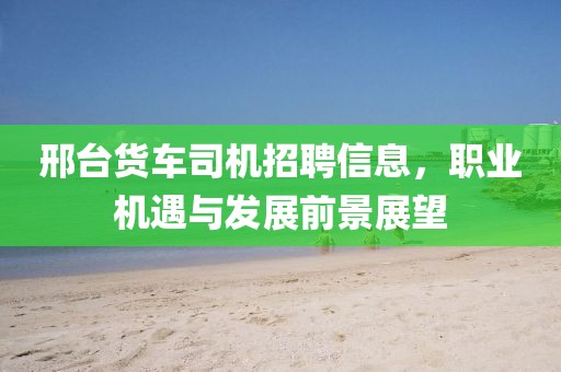邢台货车司机招聘信息，职业机遇与发展前景展望