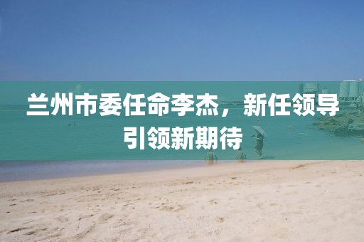 兰州市委任命李杰，新任领导引领新期待