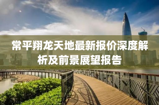 常平翔龙天地最新报价深度解析及前景展望报告