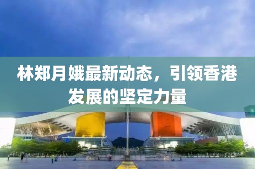 林郑月娥最新动态，引领香港发展的坚定力量