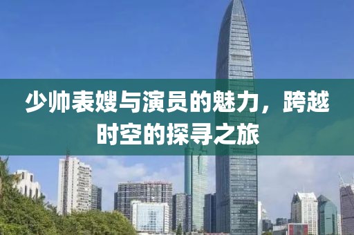 少帅表嫂与演员的魅力，跨越时空的探寻之旅
