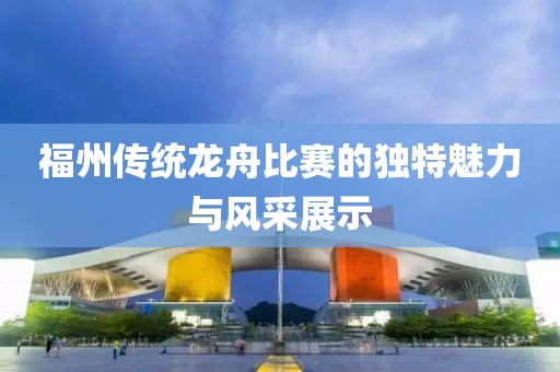 福州传统龙舟比赛的独特魅力与风采展示