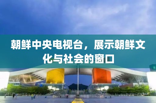 朝鲜中央电视台，展示朝鲜文化与社会的窗口