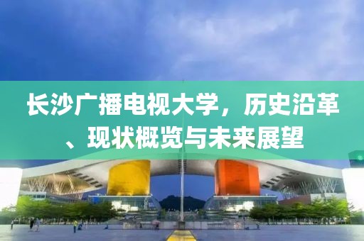 长沙广播电视大学，历史沿革、现状概览与未来展望