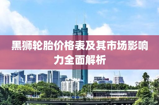 黑狮轮胎价格表及其市场影响力全面解析