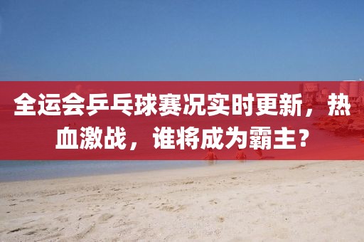 全运会乒乓球赛况实时更新，热血激战，谁将成为霸主？