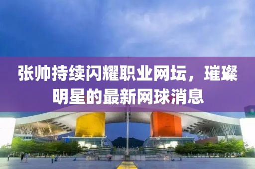 张帅持续闪耀职业网坛，璀璨明星的最新网球消息