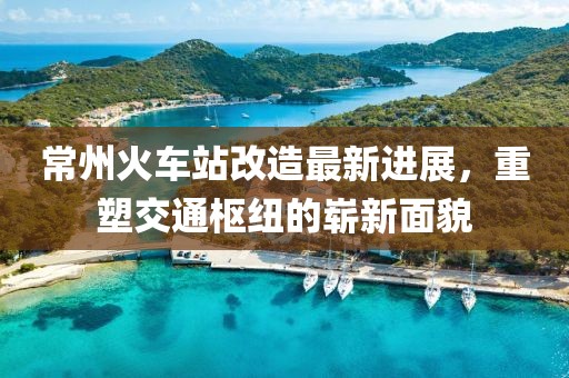 常州火车站改造最新进展，重塑交通枢纽的崭新面貌