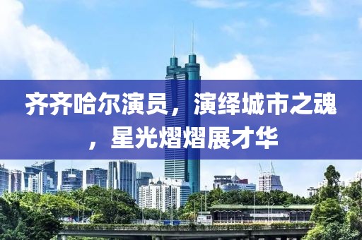 齐齐哈尔演员，演绎城市之魂，星光熠熠展才华