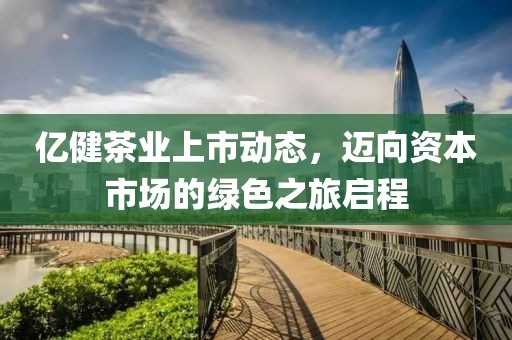 亿健茶业上市动态，迈向资本市场的绿色之旅启程