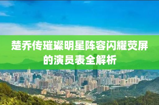 楚乔传璀璨明星阵容闪耀荧屏的演员表全解析