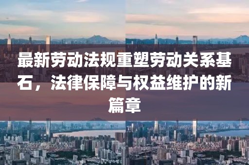 最新劳动法规重塑劳动关系基石，法律保障与权益维护的新篇章