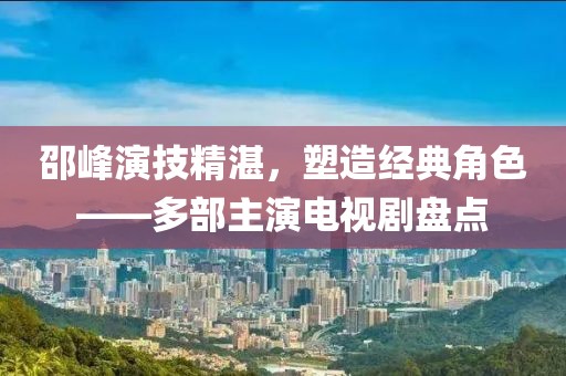 邵峰演技精湛，塑造经典角色——多部主演电视剧盘点