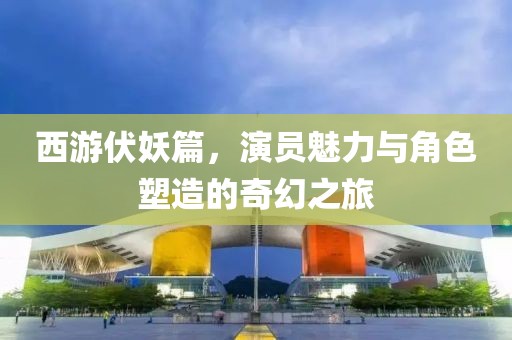 西游伏妖篇，演员魅力与角色塑造的奇幻之旅
