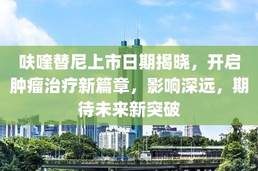 呋喹替尼上市日期揭晓，开启肿瘤治疗新篇章，影响深远，期待未来新突破