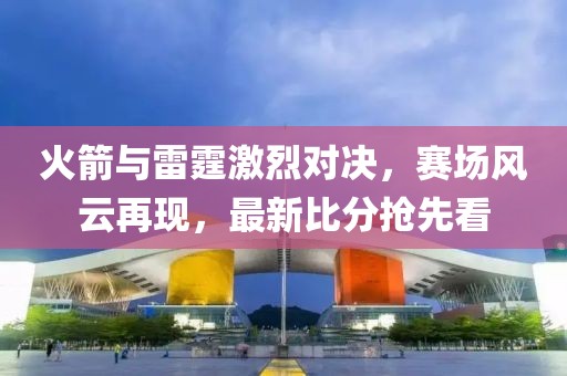 火箭与雷霆激烈对决，赛场风云再现，最新比分抢先看