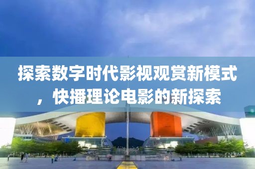 探索数字时代影视观赏新模式，快播理论电影的新探索
