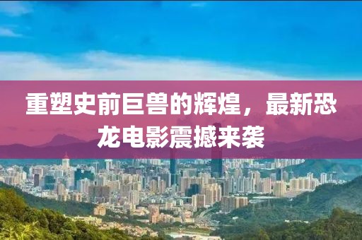 重塑史前巨兽的辉煌，最新恐龙电影震撼来袭