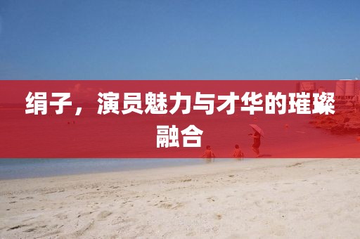 绢子，演员魅力与才华的璀璨融合