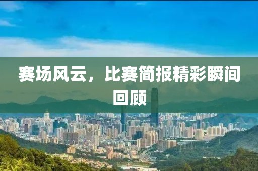 赛场风云，比赛简报精彩瞬间回顾