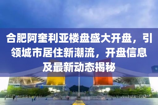 合肥阿奎利亚楼盘盛大开盘，引领城市居住新潮流，开盘信息及最新动态揭秘