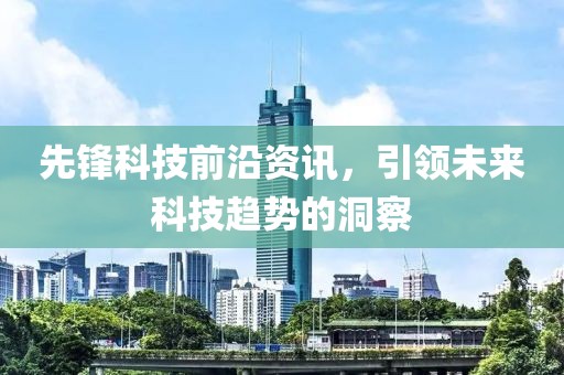 先锋科技前沿资讯，引领未来科技趋势的洞察