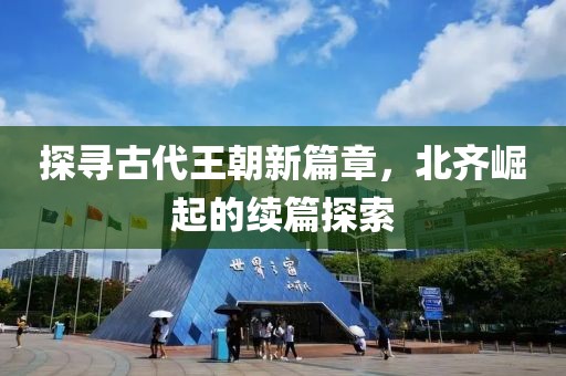 探寻古代王朝新篇章，北齐崛起的续篇探索
