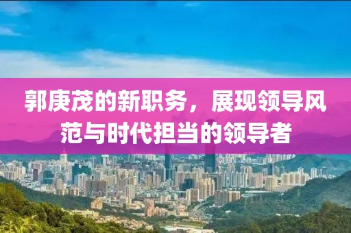 郭庚茂的新职务，展现领导风范与时代担当的领导者