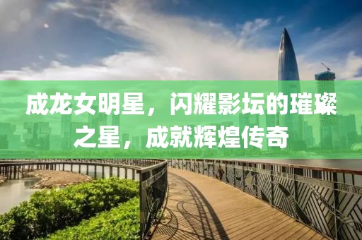 成龙女明星，闪耀影坛的璀璨之星，成就辉煌传奇