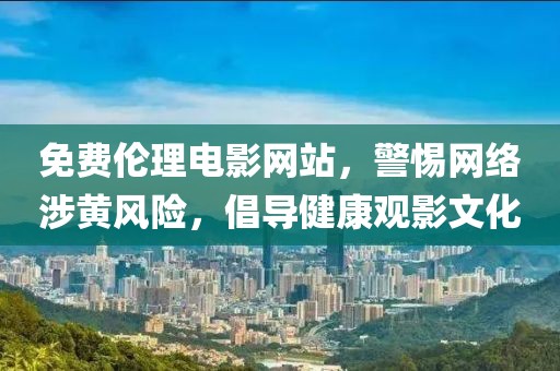 免费伦理电影网站，警惕网络涉黄风险，倡导健康观影文化
