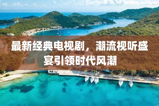 最新经典电视剧，潮流视听盛宴引领时代风潮