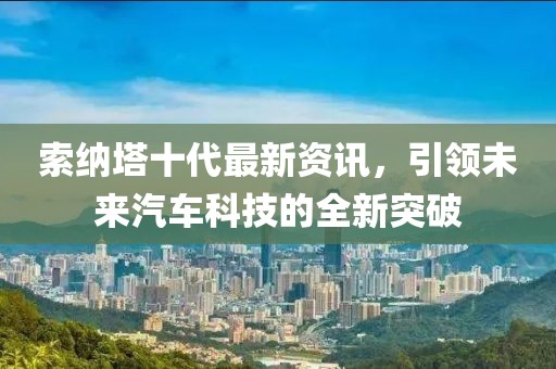 索纳塔十代最新资讯，引领未来汽车科技的全新突破