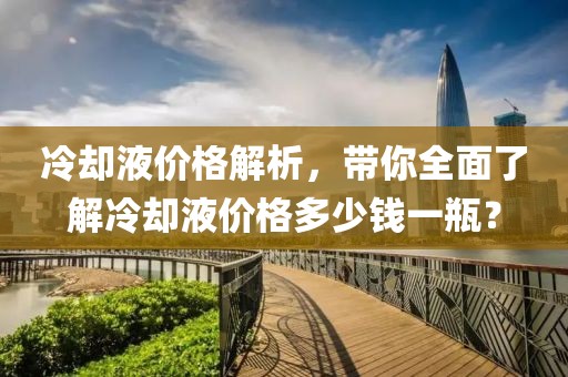 冷却液价格解析，带你全面了解冷却液价格多少钱一瓶？