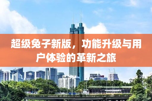 超级兔子新版，功能升级与用户体验的革新之旅