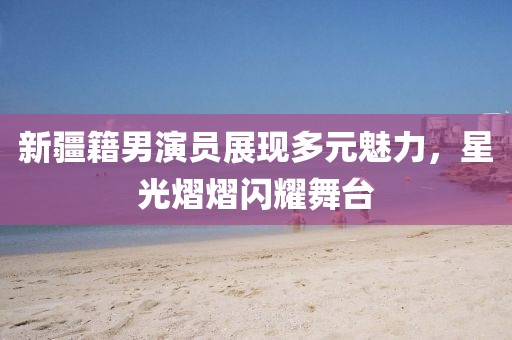 新疆籍男演员展现多元魅力，星光熠熠闪耀舞台