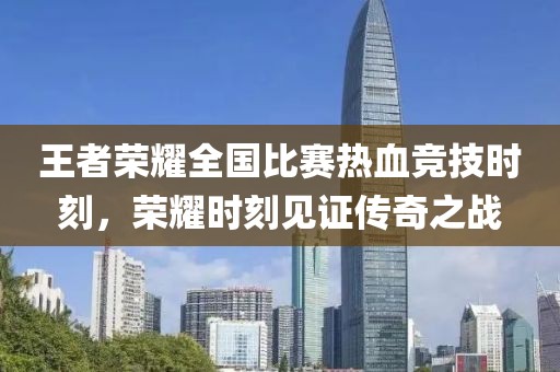 王者荣耀全国比赛热血竞技时刻，荣耀时刻见证传奇之战