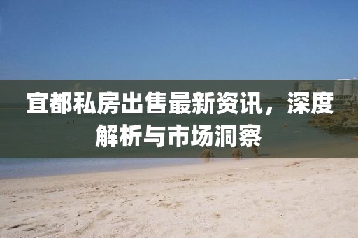 宜都私房出售最新资讯，深度解析与市场洞察