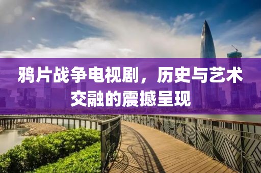 鸦片战争电视剧，历史与艺术交融的震撼呈现