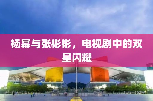 杨幂与张彬彬，电视剧中的双星闪耀