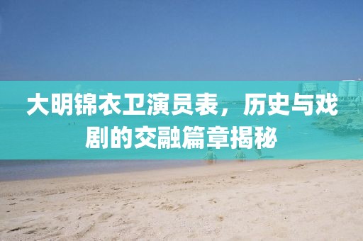 大明锦衣卫演员表，历史与戏剧的交融篇章揭秘