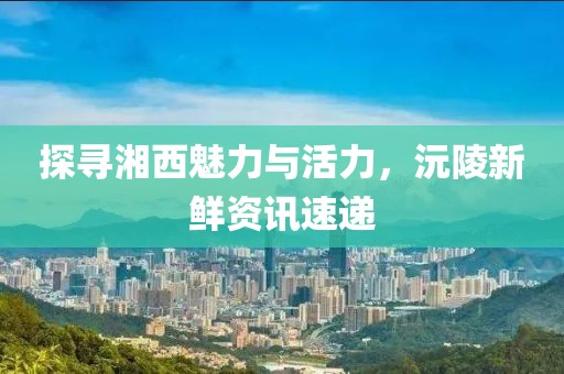 探寻湘西魅力与活力，沅陵新鲜资讯速递
