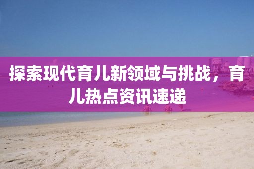 探索现代育儿新领域与挑战，育儿热点资讯速递