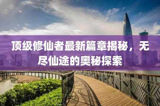 顶级修仙者最新篇章揭秘，无尽仙途的奥秘探索