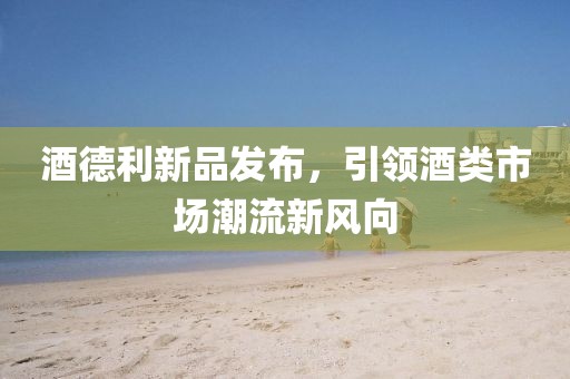 酒德利新品发布，引领酒类市场潮流新风向
